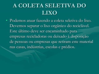 A COLETA SELETIVA DO
LIXO
• Podemos atuar fazendo a coleta seletiva do lixo.
Devemos separar o lixo orgânico do reciclável.
Este último deve ser encaminhado para
empresas recicladoras ou deixado à disposição
de pessoas ou empresas que retiram este material
nas casas, indústrias, escolas e prédios.
 