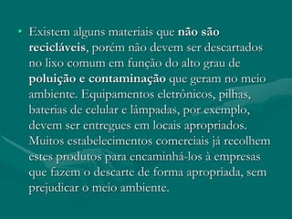 • Existem alguns materiais que não são
recicláveis, porém não devem ser descartados
no lixo comum em função do alto grau de
poluição e contaminação que geram no meio
ambiente. Equipamentos eletrônicos, pilhas,
baterias de celular e lâmpadas, por exemplo,
devem ser entregues em locais apropriados.
Muitos estabelecimentos comerciais já recolhem
estes produtos para encaminhá-los à empresas
que fazem o descarte de forma apropriada, sem
prejudicar o meio ambiente.
 