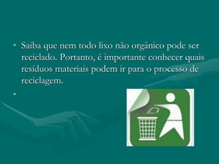 • Saiba que nem todo lixo não orgânico pode ser
reciclado. Portanto, é importante conhecer quais
resíduos materiais podem ir para o processo de
reciclagem.
•
 