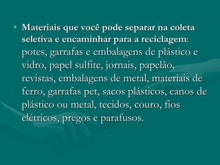 • Materiais que você pode separar na coleta
seletiva e encaminhar para a reciclagem:
potes, garrafas e embalagens de plástico e
vidro, papel sulfite, jornais, papelão,
revistas, embalagens de metal, materiais de
ferro, garrafas pet, sacos plásticos, canos de
plástico ou metal, tecidos, couro, fios
elétricos, pregos e parafusos.
 