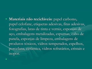 • Materiais não recicláveis: papel carbono,
papel celofane, etiquetas adesivas, fitas adesivas,
fotografias, latas de tinta e verniz, esponjas de
aço, embalagens metalizadas, espumas, cabo de
panela, esponjas de limpeza, embalagens de
produtos tóxicos, vidros temperados, espelhos,
porcelana, cerâmica, vidros refratários, cristais e
isopor.
•
 