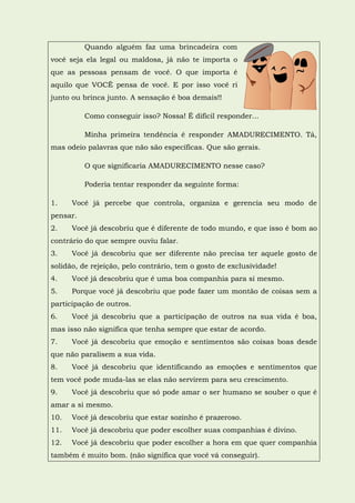 Quando alguém faz uma brincadeira com
você seja ela legal ou maldosa, já não te importa o
que as pessoas pensam de você. O que importa é
aquilo que VOCÊ pensa de você. E por isso você ri
junto ou brinca junto. A sensação é boa demais!!

          Como conseguir isso? Nossa! É difícil responder...

          Minha primeira tendência é responder AMADURECIMENTO. Tá,
mas odeio palavras que não são específicas. Que são gerais.

          O que significaria AMADURECIMENTO nesse caso?

          Poderia tentar responder da seguinte forma:

1.    Você já percebe que controla, organiza e gerencia seu modo de
pensar.
2.    Você já descobriu que é diferente de todo mundo, e que isso é bom ao
contrário do que sempre ouviu falar.
3.    Você já descobriu que ser diferente não precisa ter aquele gosto de
solidão, de rejeição, pelo contrário, tem o gosto de exclusividade!
4.    Você já descobriu que é uma boa companhia para si mesmo.
5.    Porque você já descobriu que pode fazer um montão de coisas sem a
participação de outros.
6.    Você já descobriu que a participação de outros na sua vida é boa,
mas isso não significa que tenha sempre que estar de acordo.
7.    Você já descobriu que emoção e sentimentos são coisas boas desde
que não paralisem a sua vida.
8.    Você já descobriu que identificando as emoções e sentimentos que
tem você pode muda-las se elas não servirem para seu crescimento.
9.    Você já descobriu que só pode amar o ser humano se souber o que é
amar a si mesmo.
10.   Você já descobriu que estar sozinho é prazeroso.
11.   Você já descobriu que poder escolher suas companhias é divino.
12.   Você já descobriu que poder escolher a hora em que quer companhia
também é muito bom. (não significa que você vá conseguir).
 