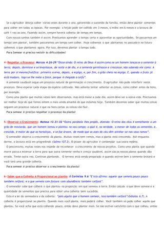 Se o agricultor deseja colher várias vezes durante o ano, garantindo o sustendo da família, então deve plantar sementes
para colher em todas as épocas. Por exemplo: o feijão pode ser colhido em 3 meses, o milho em 6 meses e a lavoura de
café 1 vez ao ano. Fazendo assim, sempre haverá colheita de tempo em tempo.
Com nossos sonhos também é assim. Precisamos aprender o tempo certo e aproveitar as oportunidades. Se passarmos um
tempo sem plantar, também passaremos um tempo sem colher. Hoje colhemos o que plantamos no passado e no futuro
colhemos o que plantamos agora. Por isso, devemos plantar o tempo todo.
Para Semear é preciso resistir às dificuldades!
4- Respeitar o Processo: Marcos 4.26-29 “Disse ainda: O reino de Deus é assim como se um homem lançasse a semente à
terra; depois, dormisse e se levantasse, de noite e de dia, e a semente germinasse e crescesse, não sabendo ele como. A
terra por si mesma frutifica: primeiro a erva, depois, a espiga, e, por fim, o grão cheio na espiga. E, quando o fruto já
está maduro, logo se lhe mete a foice, porque é chegada a ceifa”.
A semente saudável segue um processo natural de germinação e crescimento. O agricultor não pode interferir neste
processo. Deve esperar cada etapa da espécie cultivada. Não adianta tentar adiantar as coisas, como colher antes da hora,
por exemplo.
Como uma planta que muitas vezes nem observamos, mas está maior a cada dia, assim deve ser a nossa vida. Precisamos
ser melhor hoje do que fomos ontem e mais ainda amanhã do que estamos hoje. Também devemos saber que muitas coisas
seguem um processo natural e que na hora certas as coisas vão fluir.
Para semear é preciso respeitar o processo da planta!
5- Observar o Crescimento: Mateus 13.31-32 “Outra parábola lhes propôs, dizendo: O reino dos céus é semelhante a um
grão de mostarda, que um homem tomou e plantou no seu campo; o qual é, na verdade, a menor de todas as sementes, e,
crescida, é maior do que as hortaliças, e se faz árvore, de modo que as aves do céu vêm aninhar-se nos seus ramos”.
O semeador observa o crescimento da planta. Muitas vezes nem vemos, mas a planta está crescendo. Até enquanto
dorme, a lavoura está em progredindo (Salmo 127.2). O prazer do agricultor é contemplar sua seara repleta.
O pessimismo, muitas vezes nos impede de reconhecer o crescimento de nossos projetos. Como uma planta que quando
morre passa a estercar a terra para que outra semente venha e cresça saudável, assim são os nossos planos quando dão
errado. Tente outra vez. Continue plantando. O terreno está sendo preparado e quando estiver bem a semente brotará e
você terá uma grande colheita.
Para semear é preciso observar o crescimento da planta!
6- Saber que a Colheita é Proporcional ao plantio: II Coríntios 9.6 “E isto afirmo: aquele que semeia pouco pouco
também ceifará; e o que semeia com fartura com abundância também ceifará”.
O semeador sabe que colherá o que plantou na proporção em que semeou a terra. Então calcula o que deve semear e a
quantidade de sementes que precisa para obter uma colheita bem sucedida.
Esta é a lei da semeadura e da colheita: “pois aquilo que o homem semear, isso também ceifará”(Gálatas 6.7). A
colheita é proporcional ao plantio. Quando mais você planta, mais poderá colher. Você também só pode colher aquilo que
plantou. Se você acha que está colhendo pouco, então deve plantar mais. Se não estiver satisfeito com o que colheu, então
 