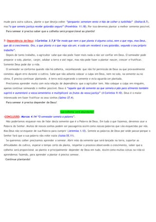 mude para outra cultura, plante o que deseja colher “porquanto semeiam vento e hão de colher o turbilhão” (Oséias 8.7),
mas“o que semeia justiça recebe galardão seguro” (Provérbios 11.18). Por isso devemos plantar a melhor semente possível.
Para semear é preciso saber que a colheita será proporcional ao plantio!
7- Dependência de Deus: I Coríntios 3.7,8 “De modo que nem o que planta é alguma coisa, nem o que rega, mas Deus,
que dá o crescimento. Ora, o que planta e o que rega são um; e cada um receberá o seu galardão, segundo o seu próprio
trabalho”.
Depois de tanto trabalho, o agricultor sabe que não pode fazer mais nada a não ser confiar em Deus. O semeador pode
preparar o solo, plantar, carpir, adubar a terra e até regar, mas não pode fazer a plantar nascer, crescer e frutificar.
Somente Deus pode dar a vida.
O semeador se conforma quando não há colheita, reconhecendo que não foi permissão de Deus ou que provavelmente
cometeu algum erro durante o cultivo. Sabe que não adianta colocar a culpa em Deus, nem no solo, na semente ou no
clima. É preciso continuar plantando. A terra está esperando a semente e esta aguarda ser plantada.
Precisamos aprender muito com esta relação de dependência que o agricultor tem. Não coloque a culpa em ninguém,
apenas continue semeando o melhor possível. Deus é “aquele que dá semente ao que semeia e pão para alimento também
suprirá e aumentará a vossa sementeira e multiplicará os frutos da vossa justiça” (II Coríntios 9.10). Deus é o maior
interessado em fazer frutificar os seus sonhos (Salmo 37.4).
Para semear é preciso depender de Deus!
Sua colheita será abundante!
-CONCLUSÃO: Marcos 4.14 “O semeador semeia a palavra”.
Não poderíamos esquecer-nos de falar desta semente que é a Palavra de Deus. Em tudo o que fazemos, devemos usar a
Palavra do Senhor. Muitos de nossos sonhos podem ser passageiros assim como nossas palavras que s ão esquecidas por nós.
Mas Deus não se esquece de sua Palavra para cumprir (Jeremias 1.12). Semeie as palavras de Deus por onde passar porque o
Senhor fará que a sua palavra não volte vazia (Isaías 55.11).
Se queremos colher precisamos aprender a semear. Abrir mão da semente que será lançada na terra, suportar as
dificuldades do cultivo, esperar o tempo certo da planta, respeitar o processo observando o crescimento, saber que a
colheita será proporcional ao plantio e principalmente depender de Deus em tudo. Assim como muitas coisas na vida só
aprendemos fazendo, para aprender a plantar é preciso semear.
Continue plantando!
 