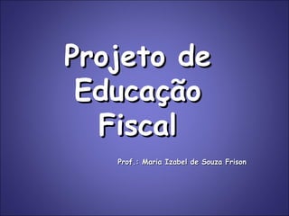 Projeto de Educação Fiscal Prof.: Maria Izabel de Souza Frison 