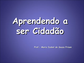 Aprendendo a ser Cidadão Prof.: Maria Izabel de Souza Frison 