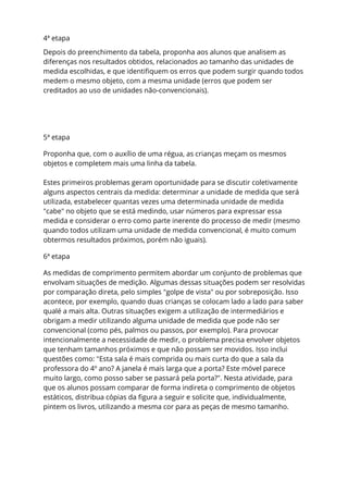 4ª etapa
Depois do preenchimento da tabela, proponha aos alunos que analisem as
diferenças nos resultados obtidos, relacionados ao tamanho das unidades de
medida escolhidas, e que identifiquem os erros que podem surgir quando todos
medem o mesmo objeto, com a mesma unidade (erros que podem ser
creditados ao uso de unidades não-convencionais).
5ª etapa
Proponha que, com o auxílio de uma régua, as crianças meçam os mesmos
objetos e completem mais uma linha da tabela.
Estes primeiros problemas geram oportunidade para se discutir coletivamente
alguns aspectos centrais da medida: determinar a unidade de medida que será
utilizada, estabelecer quantas vezes uma determinada unidade de medida
"cabe" no objeto que se está medindo, usar números para expressar essa
medida e considerar o erro como parte inerente do processo de medir (mesmo
quando todos utilizam uma unidade de medida convencional, é muito comum
obtermos resultados próximos, porém não iguais).
6ª etapa
As medidas de comprimento permitem abordar um conjunto de problemas que
envolvam situações de medição. Algumas dessas situações podem ser resolvidas
por comparação direta, pelo simples "golpe de vista" ou por sobreposição. Isso
acontece, por exemplo, quando duas crianças se colocam lado a lado para saber
qualé a mais alta. Outras situações exigem a utilização de intermediários e
obrigam a medir utilizando alguma unidade de medida que pode não ser
convencional (como pés, palmos ou passos, por exemplo). Para provocar
intencionalmente a necessidade de medir, o problema precisa envolver objetos
que tenham tamanhos próximos e que não possam ser movidos. Isso inclui
questões como: "Esta sala é mais comprida ou mais curta do que a sala da
professora do 4º ano? A janela é mais larga que a porta? Este móvel parece
muito largo, como posso saber se passará pela porta?". Nesta atividade, para
que os alunos possam comparar de forma indireta o comprimento de objetos
estáticos, distribua cópias da figura a seguir e solicite que, individualmente,
pintem os livros, utilizando a mesma cor para as peças de mesmo tamanho.
 