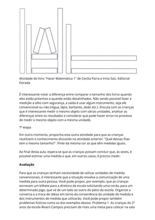Atividade do livro "Hacer Matemática 1" de Cecilia Parra e Irma Saiz. Editorial
Estrada
É interessante notar a diferença entre comparar o tamanho dos livros quando
eles estão próximos e quando estão desalinhados. Não sendo possível fazer a
medição a olho com segurança, a saída é usar algum instrumento, seja ele
convencional ou não (régua, lápis, barbante, dedo etc.). Discuta com as crianças
que é interessante medir o mesmo objeto com várias unidades, analisar as
diferenças entre os resultados e considerar que pode haver erros no processo
de medir o mesmo objeto com a mesma unidade.
7ª etapa
Em outro momento, proponha esta outra atividade para que as crianças
reutilizem o conhecimento discutido na atividade anterior: "Qual dessas fitas
tem o mesmo tamanho?". Pinte da mesma cor as que têm medidas iguais.
Ao final desta aula, espera-se que as crianças possam concluir que, às vezes, é
possível estimar uma medida e que, em outros casos, é preciso medir.
Avaliação
Para que as crianças tenham necessidade de utilizar unidades de medida
convencionais, é interessante que a situação envolva a comunicação de uma
medida para outra pessoa. Você pode propor, por exemplo, que as crianças
escrevam um bilhete para a diretora da escola solicitando uma corda, para um
determinado jogo, que vá de um lado ao outro do pátio da escola. Organize a
conversa e a troca de idéias em torno da conveniência da unidade de medida e
dos instrumentos de medida que utilizarão. Você pode propor também
problemas fictícios como os dos exemplos abaixo. Problema 1 As crianças do 2ª
anos da escola Álvaro Campos precisam de mais uma mesa para colocar na sala
 
