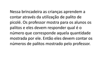 Nessa brincadeira as crianças aprendem a
contar através da utilização de palito de
picolé. Os professor mostra para os alunos os
palitos e eles devem responder qual é o
número que corresponde aquela quantidade
mostrada por ele. Então eles devem contar os
números de palitos mostrado pelo professor.
 