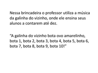 Nessa brincadeira o professor utiliza a música
da galinha do vizinho, onde ele ensina seus
alunos a contarem até dez.
“A galinha do vizinho bota ovo amarelinho,
bota 1, bota 2, bota 3, bota 4, bota 5, bota 6,
bota 7, bota 8, bota 9, bota 10!”
 