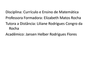 Disciplina: Currículo e Ensino de Matemática
Professora Formadora: Elizabeth Matos Rocha
Tutora a Distância: Liliane Rodrigues Congro da
Rocha
Acadêmico: Jansen Helber Rodrigues Flores
 