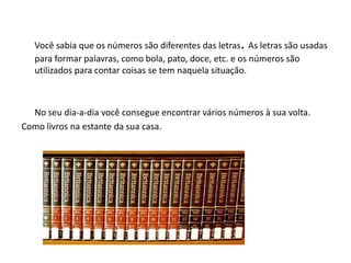 Você sabia que os números são diferentes das letras. As letras são usadas
para formar palavras, como bola, pato, doce, etc. e os números são
utilizados para contar coisas se tem naquela situação.
No seu dia-a-dia você consegue encontrar vários números à sua volta.
Como livros na estante da sua casa.
 
