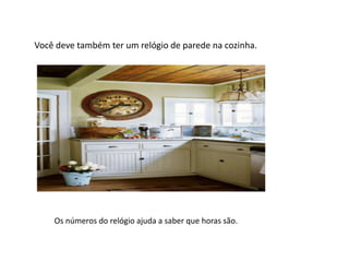 Você deve também ter um relógio de parede na cozinha.
Os números do relógio ajuda a saber que horas são.
 