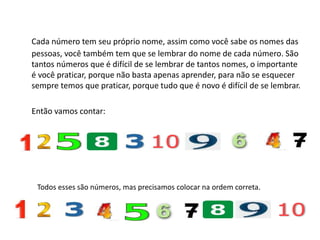 Cada número tem seu próprio nome, assim como você sabe os nomes das
pessoas, você também tem que se lembrar do nome de cada número. São
tantos números que é difícil de se lembrar de tantos nomes, o importante
é você praticar, porque não basta apenas aprender, para não se esquecer
sempre temos que praticar, porque tudo que é novo é difícil de se lembrar.
Então vamos contar:
Todos esses são números, mas precisamos colocar na ordem correta.
 