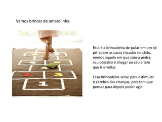 Vamos brincar de amarelinha.
Esta é a brincadeira de pular em um só
pé sobre as casas riscadas no chão,
menos aquela em que caiu a pedra,
seu objetivo é chegar ao céu e tem
que ir e voltar.
Essa brincadeira serve para estimular
o cérebro das crianças, pois tem que
pensar para depois poder agir.
 