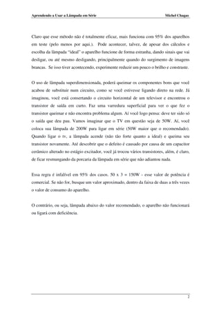 Aprendendo a Usar a Lâmpada em Série

Michel Chagas

Claro que esse método não é totalmente eficaz, mais funciona com 95% dos aparelhos
em teste (pelo menos por aqui.). Pode acontecer, talvez, de apesar dos cálculos e
escolha da lâmpada “ideal” o aparelho funcione de forma estranha, dando sinais que vai
desligar, ou até mesmo desligando, principalmente quando do surgimento de imagens
brancas. Se isso tiver acontecendo, experimente reduzir um pouco o brilho e constraste.

O uso de lâmpada superdimensionada, poderá queimar os componentes bons que você
acabou de substituir num circuito, como se você estivesse ligando direto na rede. Já
imaginou, você está consertando o circuito horizontal de um televisor e encontrou o
transistor de saída em curto. Faz uma varredura superficial para ver o que fez o
transistor queimar e não encontra problema algum. Aí você logo pensa: deve ter sido só
o saída que deu pau. Vamos imaginar que o TV em questão seja de 50W. Aí, você
coloca sua lâmpada de 200W para ligar em série (50W maior que o recomendado).
Quando ligar o tv, a lâmpada acende (não tão forte quanto a ideal) e queima seu
transistor novamente. Até descobrir que o defeito é causado por causa de um capacitor
cerâmico alterado no estágio excitador, você já trocou vários transistores, além, é claro,
de ficar resmungando da porcaria da lâmpada em série que não adiantou nada.

Essa regra é infalível em 95% dos casos. 50 x 3 = 150W - esse valor de potência é
comercial. Se não for, busque um valor aproximado, dentro da faixa de duas a três vezes
o valor de consumo do aparelho.

O contrário, ou seja, lâmpada abaixo do valor recomendado, o aparelho não funcionará
ou ligará com deficiência.

2

 