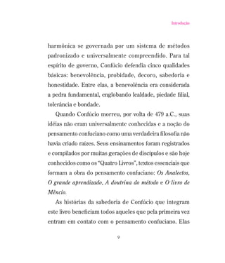 Introdução

harmônica se governada por um sistema de métodos
padronizado e universalmente compreendido. Para tal
espírito de governo, Confúcio defendia cinco qualidades
básicas: benevolência, probidade, decoro, sabedoria e
honestidade. Entre elas, a benevolência era considerada
a pedra fundamental, englobando lealdade, piedade ﬁlial,
tolerância e bondade.
Quando Confúcio morreu, por volta de 479 a.C., suas
idéias não eram universalmente conhecidas e a noção do
pensamento confuciano como uma verdadeira ﬁlosoﬁa não
havia criado raízes. Seus ensinamentos foram registrados
e compilados por muitas gerações de discípulos e são hoje
conhecidos como os “Quatro Livros”, textos essenciais que
formam a obra do pensamento confuciano: Os Analectos,
O grande aprendizado, A doutrina do método e O livro de
Mêncio.
As histórias da sabedoria de Confúcio que integram
este livro beneﬁciam todos aqueles que pela primeira vez
entram em contato com o pensamento confuciano. Elas
9

 