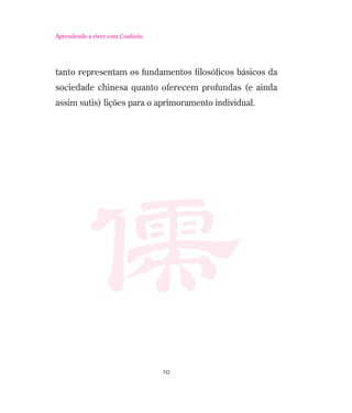 Aprendendo a viver com Confúcio

tanto representam os fundamentos ﬁlosóﬁcos básicos da
sociedade chinesa quanto oferecem profundas (e ainda
assim sutis) lições para o aprimoramento individual.

10

 