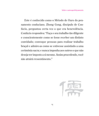 Sobre o auto-aperfeiçoamento

Este é conhecido como o Método de Ouro do pensamento confuciano. Zhong Gong, discípulo de Confúcio, perguntou certa vez o que era benevolência.
Confúcio respondeu: “Faça o seu trabalho tão diligente
e conscientemente como se fosse receber um distinto
convidado; convoque pessoas para realizar trabalho
braçal e admire-as como se estivesse assistindo a uma
cerimônia sacra; e nunca imponha aos outros o que não
deseja ver imposto a si mesmo. Assim procedendo, você
não atrairá ressentimento.”

15

 