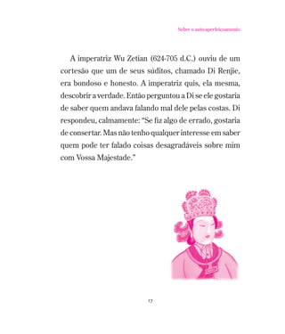 Sobre o auto-aperfeiçoamento

A imperatriz Wu Zetian (624-705 d.C.) ouviu de um
cortesão que um de seus súditos, chamado Di Renjie,
era bondoso e honesto. A imperatriz quis, ela mesma,
descobrir a verdade. Então perguntou a Di se ele gostaria
de saber quem andava falando mal dele pelas costas. Di
respondeu, calmamente: “Se ﬁz algo de errado, gostaria
de consertar. Mas não tenho qualquer interesse em saber
quem pode ter falado coisas desagradáveis sobre mim
com Vossa Majestade.”

17

 