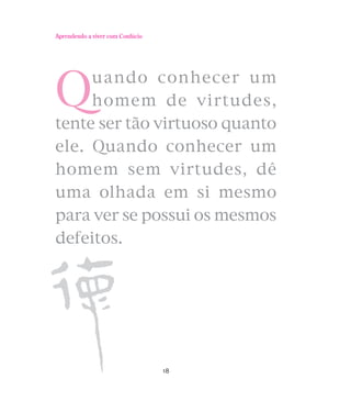 Aprendendo a viver com Confúcio

Q

uando conhecer um
homem de virtudes,
tente ser tão virtuoso quanto
ele. Quando conhecer um
homem sem virtudes, dê
uma olhada em si mesmo
para ver se possui os mesmos
defeitos.

18

 