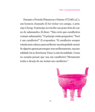 Sobre o auto-aperfeiçoamento

Durante o Período Primavera e Outono (772-481 a.C.),
um homem chamado Zi foi visitar seu amigo, o príncipe Cheng. O príncipe serviu-lhe um prato feito de carne de salamandra. Zi disse: “Não creio que cavalheiros
comam salamandra.” O príncipe então perguntou: “Você
é um cavalheiro?” Zi respondeu: “O cavalheiro sempre
estuda num esforço para melhorar sua integridade moral.
Se alguém apenas prossegue sem melhoramento, sua moralidade irá se deteriorar. Esta é a raiz da maldade. Como
eu ousaria pensar que sou um cavalheiro? Meramente
tenho o desejo de me tornar um cavalheiro.”

19

 
