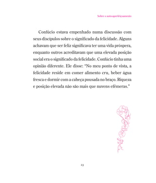 Sobre o auto-aperfeiçoamento

Confúcio estava empenhado numa discussão com
seus discípulos sobre o signiﬁcado da felicidade. Alguns
achavam que ser feliz signiﬁcava ter uma vida próspera,
enquanto outros acreditavam que uma elevada posição
social era o signiﬁcado da felicidade. Confúcio tinha uma
opinião diferente. Ele disse: “No meu ponto de vista, a
felicidade reside em comer alimento cru, beber água
fresca e dormir com a cabeça pousada no braço. Riqueza
e posição elevada não são mais que nuvens efêmeras.”

23

 