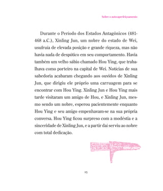 Sobre o auto-aperfeiçoamento

Durante o Período dos Estados Antagônicos (481468 a.C.), Xinling Jun, um nobre do estado de Wei,
usufruía de elevada posição e grande riqueza, mas não
havia nada de despótico em seu comportamento. Havia
também um velho sábio chamado Hou Ying, que trabalhava como porteiro na capital de Wei. Notícias de sua
sabedoria acabaram chegando aos ouvidos de Xinling
Jun, que dirigiu ele próprio uma carruagem para se
encontrar com Hou Ying. Xinling Jun e Hou Ying mais
tarde visitaram um amigo de Hou, e Xinling Jun, mesmo sendo um nobre, esperou pacientemente enquanto
Hou Ying e seu amigo empenhavam-se na sua própria
conversa. Hou Ying ﬁcou surpreso com a modéstia e a
sinceridade de Xinling Jun, e a partir daí serviu ao nobre
com total dedicação.

25

 