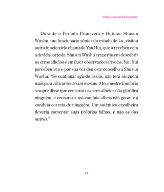 Sobre o auto-aperfeiçoamento

Durante o Período Primavera e Outono, Shusun
Wushu, um funcionário sênior do estado de Lu, visitou
outro funcionário chamado Yan Hui, que o recebeu com
a devida cortesia. Shusun Wushu era perito em descobrir
os erros alheios e em fazer observações frívolas. Yan Hui
percebeu isto e por sua vez deu este conselho a Shusun
Wushu: “Se continuar agindo assim, não terá ninguém
mais para criticar senão a si mesmo. Meu mestre Confúcio
sempre disse que censurar os erros alheios não gloriﬁca
ninguém, e censurar a má conduta alheia não garante a
conduta correta de ninguém. Um autêntico cavalheiro
deveria comentar suas próprias falhas, e não as dos
outros.”

27

 