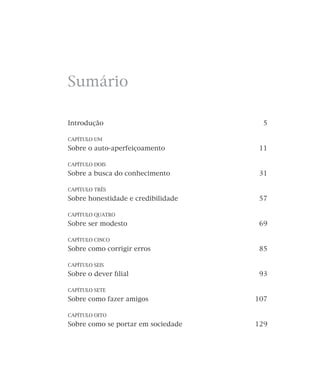 Sumário
Introdução

5

CAPÍTULO UM

Sobre o auto-aperfeiçoamento

11

CAPÍTULO DOIS

Sobre a busca do conhecimento

31

CAPÍTULO TRÊS

Sobre honestidade e credibilidade

57

CAPÍTULO QUATRO

Sobre ser modesto

69

CAPÍTULO CINCO

Sobre como corrigir erros

85

CAPÍTULO SEIS

Sobre o dever ﬁlial

93

CAPÍTULO SETE

Sobre como fazer amigos

107

CAPÍTULO OITO

Sobre como se portar em sociedade

129

 