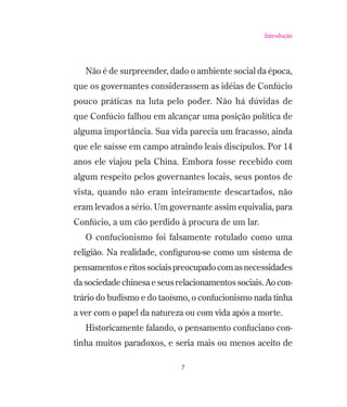 Introdução

Não é de surpreender, dado o ambiente social da época,
que os governantes considerassem as idéias de Confúcio
pouco práticas na luta pelo poder. Não há dúvidas de
que Confúcio falhou em alcançar uma posição política de
alguma importância. Sua vida parecia um fracasso, ainda
que ele saísse em campo atraindo leais discípulos. Por 14
anos ele viajou pela China. Embora fosse recebido com
algum respeito pelos governantes locais, seus pontos de
vista, quando não eram inteiramente descartados, não
eram levados a sério. Um governante assim equivalia, para
Confúcio, a um cão perdido à procura de um lar.
O confucionismo foi falsamente rotulado como uma
religião. Na realidade, conﬁgurou-se como um sistema de
pensamentos e ritos sociais preocupado com as necessidades
da sociedade chinesa e seus relacionamentos sociais. Ao contrário do budismo e do taoísmo, o confucionismo nada tinha
a ver com o papel da natureza ou com vida após a morte.
Historicamente falando, o pensamento confuciano continha muitos paradoxos, e seria mais ou menos aceito de
7

 