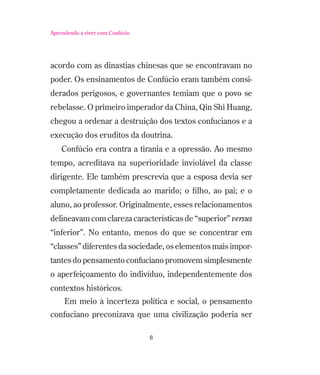 Aprendendo a viver com Confúcio

acordo com as dinastias chinesas que se encontravam no
poder. Os ensinamentos de Confúcio eram também considerados perigosos, e governantes temiam que o povo se
rebelasse. O primeiro imperador da China, Qin Shi Huang,
chegou a ordenar a destruição dos textos confucianos e a
execução dos eruditos da doutrina.
Confúcio era contra a tirania e a opressão. Ao mesmo
tempo, acreditava na superioridade inviolável da classe
dirigente. Ele também prescrevia que a esposa devia ser
completamente dedicada ao marido; o ﬁlho, ao pai; e o
aluno, ao professor. Originalmente, esses relacionamentos
delineavam com clareza características de “superior” versus
“inferior”. No entanto, menos do que se concentrar em
“classes” diferentes da sociedade, os elementos mais importantes do pensamento confuciano promovem simplesmente
o aperfeiçoamento do indivíduo, independentemente dos
contextos históricos.
Em meio à incerteza política e social, o pensamento
confuciano preconizava que uma civilização poderia ser
8

 