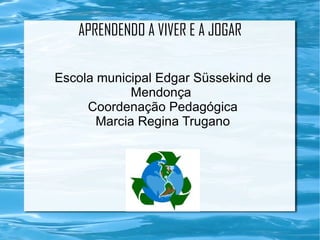 APRENDENDO A VIVER E A JOGAR

Escola municipal Edgar Süssekind de
             Mendonça
     Coordenação Pedagógica
       Marcia Regina Trugano
 