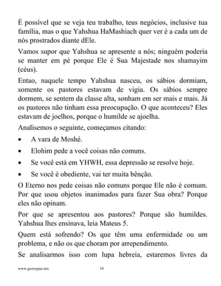 www.gozoypaz.mx 10
É possível que se veja teu trabalho, teus negócios, inclusive tua
família, mas o que Yahshua HaMashiach quer ver é a cada um de
nós prostrados diante dEle.
Vamos supor que Yahshua se apresente a nós; ninguém poderia
se manter em pé porque Ele é Sua Majestade nos shamayim
(céus).
Entao, naquele tempo Yahshua nasceu, os sábios dormiam,
somente os pastores estavam de vigia. Os sábios sempre
dormem, se sentem da classe alta, sonham em ser mais e mais. Já
os pastores não tinham essa preocupação. O que aconteceu? Eles
estavam de joelhos, porque o humilde se ajoelha.
Analisemos o seguinte, começamos citando:
• A vara de Moshé.
• Elohim pede a você coisas não comuns.
• Se você está em YHWH, essa depressão se resolve hoje.
• Se você é obediente, vai ter muita bênção.
O Eterno nos pede coisas não comuns porque Ele não é comum.
Por que usou objetos inanimados para fazer Sua obra? Porque
eles não opinam.
Por que se apresentou aos pastores? Porque são humildes.
Yahshua lhes ensinava, leia Mateus 5.
Quem está sofrendo? Os que têm uma enfermidade ou um
problema, e não os que choram por arrependimento.
Se analisarmos isso com lupa hebreia, estaremos livres da
 