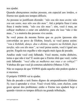 www.gozoypaz.mx 100
nos ajudar.
Quando abençoamos muitas pessoas, em especial aos irmãos, o
Eterno nos ajuda nos tempos difíceis.
As pessoas se justificam dizendo: “não sou tão mau assim; não
sou um santo, mas não sou tão mau”. Até a própria frase é uma
frase é muito tonta. “não sou tão mau”; sim, você é mau, ao
cobiçar mulheres e estar em adultério; para ele isso “não é tão
mau...” e a maioria das pessoas vive assim.
Se você pensa da mesma forma que os goyim (pessoas não
convertidas ao povo de Elohim, Israel), se você pensa assim:
“vou à Kehilah, danço, dou o dízimo, coopero na Kehilah, faço
tarefas, não sou tão mau”, se você pensa assim, você é igual aos
goyim. Engula teu orgulho e não engula mais água de pecado.
Analise onde você está falhando. Você mente, rouba dinheiro,
toma o que não é teu? É assim que o Eterno dirá que você, varão
está falhando: “você olha as mulheres nas ruas e as cobiça?”
Yahshua diz que você já cometeu adultério (Mateus 5:28).
Não se esqueça de que YHWH ajuda aqueles não podem ajudar a
si mesmos.
O próprio YHWH vai te ajudar.
Saia do pecado e terá frutos dignos de arrependimento (Gálatas
5); isso é aprender a viver. Você viverá feliz, com shalom, com
gozo apesar dos problemas; então o Eterno nos ajudará hoje e
quando vierem os tempos difíceis na grande tribulação.
 