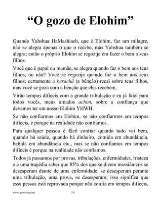 www.gozoypaz.mx 101
“O gozo de Elohim”
Quando Yahshua HaMashiach, que é Elohim, faz um milagre,
não se alegra apenas o que o recebe, mas Yahshua também se
alegra; então o próprio Elohim se regozija em fazer o bem a seus
filhos.
Você que é papai ou mamãe, se alegra quando faz o bem aos teus
filhos, ou não? Você se regozija quando faz o bem aos seus
filhos; certamente a berachá (a bênção) recai sobre teus filhos,
mas você se goza com a bênção que eles recebem.
Virão tempos difíceis com a grande tribulação e eu já falei para
todos vocês, meus amados achim, sobre a confiança que
devemos ter em nosso Elohim YHWH.
Se não confiarmos em Elohim, se não confiarmos em tempos
difíceis, é porque na realidade não confiamos.
Para qualquer pessoa é fácil confiar quando tudo vai bem,
quando há saúde, quando há dinheiro, comida em abundância,
bebida em abundância etc., mas se não confiamos em tempos
difíceis é porque na realidade não confiamos.
Todos já passamos por provas, tribulações, enfermidades, tristeza
e é uma tragédia saber que 85% dos que se dizem messiânicos se
desesperam diante de uma enfermidade, se desesperam perante
uma tribulação, uma prova, se desesperam; isso significa que
essa pessoa está reprovada porque não confia em tempos difíceis,
 