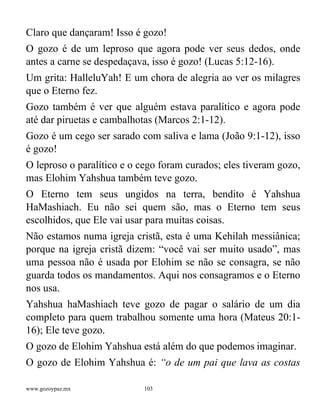 www.gozoypaz.mx 103
Claro que dançaram! Isso é gozo!
O gozo é de um leproso que agora pode ver seus dedos, onde
antes a carne se despedaçava, isso é gozo! (Lucas 5:12-16).
Um grita: HalleluYah! E um chora de alegria ao ver os milagres
que o Eterno fez.
Gozo também é ver que alguém estava paralítico e agora pode
até dar piruetas e cambalhotas (Marcos 2:1-12).
Gozo é um cego ser sarado com saliva e lama (João 9:1-12), isso
é gozo!
O leproso o paralítico e o cego foram curados; eles tiveram gozo,
mas Elohim Yahshua também teve gozo.
O Eterno tem seus ungidos na terra, bendito é Yahshua
HaMashiach. Eu não sei quem são, mas o Eterno tem seus
escolhidos, que Ele vai usar para muitas coisas.
Não estamos numa igreja cristã, esta é uma Kehilah messiânica;
porque na igreja cristã dizem: “você vai ser muito usado”, mas
uma pessoa não é usada por Elohim se não se consagra, se não
guarda todos os mandamentos. Aqui nos consagramos e o Eterno
nos usa.
Yahshua haMashiach teve gozo de pagar o salário de um dia
completo para quem trabalhou somente uma hora (Mateus 20:1-
16); Ele teve gozo.
O gozo de Elohim Yahshua está além do que podemos imaginar.
O gozo de Elohim Yahshua é: “o de um pai que lava as costas
 