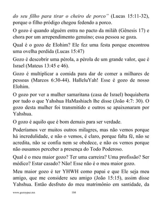 www.gozoypaz.mx 104
do seu filho para tirar o cheiro de porco” (Lucas 15:11-32),
porque o filho pródigo chegou fedendo a porco.
O gozo é quando alguém entra no pacto da miláh (Gênesis 17) e
chora por um arrependimento genuíno; essa pessoa se goza.
Qual é o gozo de Elohim? Ele fez uma festa porque encontrou
uma ovelha perdida (Lucas 15:47)
Gozo é descobrir uma pérola, a pérola de um grande valor, que é
Israel (Mateus 13:45 e 46).
Gozo é multiplicar a comida para dar de comer a milhares de
pessoas (Marcos 6:30-44). HalleluYah! Esse é gozo de nosso
Elohim.
O gozo por ver a mulher samaritana (casa de Israel) boquiaberta
por tudo o que Yahshua HaMashiach lhe disse (João 4:7: 30). O
gozo desta mulher foi transmitido e outros se apaixonaram por
Yahshua.
O gozo é aquilo que é bom demais para ser verdade.
Poderíamos ver muitos outros milagres, mas não vemos porque
há incredulidade, e não o vemos, é claro, porque falta fé, não se
acredita, não se confia nem se obedece, e não os vemos porque
não ousamos perceber a presença do Todo Poderoso.
Qual é o meu maior gozo? Ter uma carreira? Uma profissão? Ser
médico? Estar casado? Não! Esse não é o meu maior gozo.
Meu maior gozo é ter YHWH como papai e que Ele seja meu
amigo, que me considere seu amigo (João 15:15), assim disse
Yahshua. Então desfruto do meu matrimônio em santidade, da
 