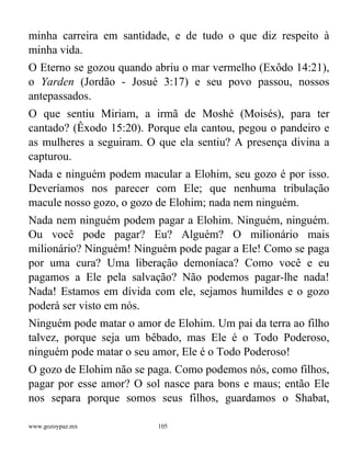 www.gozoypaz.mx 105
minha carreira em santidade, e de tudo o que diz respeito à
minha vida.
O Eterno se gozou quando abriu o mar vermelho (Exôdo 14:21),
o Yarden (Jordão - Josué 3:17) e seu povo passou, nossos
antepassados.
O que sentiu Miriam, a irmã de Moshé (Moisés), para ter
cantado? (Êxodo 15:20). Porque ela cantou, pegou o pandeiro e
as mulheres a seguiram. O que ela sentiu? A presença divina a
capturou.
Nada e ninguém podem macular a Elohim, seu gozo é por isso.
Deveríamos nos parecer com Ele; que nenhuma tribulação
macule nosso gozo, o gozo de Elohim; nada nem ninguém.
Nada nem ninguém podem pagar a Elohim. Ninguém, ninguém.
Ou você pode pagar? Eu? Alguém? O milionário mais
milionário? Ninguém! Ninguém pode pagar a Ele! Como se paga
por uma cura? Uma liberação demoníaca? Como você e eu
pagamos a Ele pela salvação? Não podemos pagar-lhe nada!
Nada! Estamos em dívida com ele, sejamos humildes e o gozo
poderá ser visto em nós.
Ninguém pode matar o amor de Elohim. Um pai da terra ao filho
talvez, porque seja um bêbado, mas Ele é o Todo Poderoso,
ninguém pode matar o seu amor, Ele é o Todo Poderoso!
O gozo de Elohim não se paga. Como podemos nós, como filhos,
pagar por esse amor? O sol nasce para bons e maus; então Ele
nos separa porque somos seus filhos, guardamos o Shabat,
 