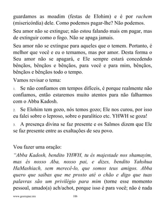 www.gozoypaz.mx 106
guardamos as moadim (festas de Elohim) e é por rachem
(misericórdia) dele. Como podemos pagar-lhe? Não podemos.
Seu amor não se extingue; não estou falando mais em pagar, mas
de extinguir como o fogo. Não se apaga jamais.
Seu amor não se extingue para aqueles que o temem. Portanto, é
melhor que você e eu o temamos, mas por amor. Desta forma o
Seu amor não se apagará, e Ele sempre estará concedendo
bênçãos, bênçãos e bênçãos, para você e para mim, bênçãos,
bênçãos e bênçãos todo o tempo.
Vamos revisar o tema:
1. Se não confiamos em tempos difíceis, é porque realmente não
confiamos, então estaremos muito atentos para não falharmos
com o Abba Kadosh.
2. Se Elohim tem gozo, nós temos gozo; Ele nos curou, por isso
eu falei sobre o leproso, sobre o paralítico etc. YHWH se goza!
3. A presença divina se faz presente e os Salmos dizem que Ele
se faz presente entre as exaltações de seu povo.
Vou fazer uma oração:
“Abba Kadosh, bendito YHWH, tu és majestade nos shamayim,
mas és nosso Aba, nosso pai, e dizes, bendito Yahshua
HaMashiach, sem merecê-lo, que somos teus amigos. Abba
quero que saibas que me prosto até o chão e digo que tuas
palavras são um privilégio para mim (torne esse momento
pessoal, amado(a) ach/achot, porque isso é para você; não é nada
 
