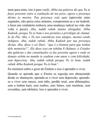 www.gozoypaz.mx 107
mais para mim, isto é para você). Abba tua palavra diz que Tu te
fazes presente entre a exaltação de teu povo, agora a presença
divina se mostra, Tua presença está aqui (aproveite estes
segundos, não perca estes minutos, comprometa-se a ser kadosh,
a fazer um verdadeiro teshuvá, uma mudança radical na vida, não
volte a pecar). Aba, todah rabah (muito obrigado), Abba
Kadosh, porque Tu és bom e nos permites o privilégio de chamá-
lo de Pai, Aba, e Tu nos consideras teus amigos, mesmo sendo
indignos. Aba, todah rabah, Abba Kadosh por tua presença
divina. Aba, disse o rei Davi: “que é o homem para que tenhas
dele memória?”. Ele disse isso em tehilim 8 (Salmo): o Criador
das galácias e das constelações se faz presente agora e onde os
demais achim no mundo te exaltem com amor e com felicidade,
sem hipocrisia. Aba, todah rabah porque Tu és bom, todah
rabah Abba Kadosh porque Tu és bom”.
Eu ministrei sobre o gozo de Elohim e isso é aprender a viver.
Quando se aprende que o Eterno se regozija nos abençoando
desde os shamayim, aprende-se a viver sem depressão, aprende-
se a viver sem rancor, sem ódio, perdão total, sem difamações,
sem a lashón hará, sem roubos, sem furtos, sem mentiras, sem
covardias, sem idolatria. Isso é aprender a viver.
 