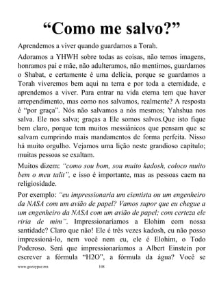www.gozoypaz.mx 108
“Como me salvo?”
Aprendemos a viver quando guardamos a Torah.
Adoramos a YHWH sobre todas as coisas, não temos imagens,
honramos pai e mãe, não adulteramos, não mentimos, guardamos
o Shabat, e certamente é uma delícia, porque se guardamos a
Torah viveremos bem aqui na terra e por toda a eternidade, e
aprendemos a viver. Para entrar na vida eterna tem que haver
arrependimento, mas como nos salvamos, realmente? A resposta
é “por graça”. Nós não salvamos a nós mesmos; Yahshua nos
salva. Ele nos salva; graças a Ele somos salvos.Que isto fique
bem claro, porque tem muitos messiânicos que pensam que se
salvam cumprindo mais mandamentos de forma perfeita. Nisso
há muito orgulho. Vejamos uma lição neste grandioso capítulo;
muitas pessoas se exaltam.
Muitos dizem: “como sou bom, sou muito kadosh, coloco muito
bem o meu talit”, e isso é importante, mas as pessoas caem na
religiosidade.
Por exemplo: “eu impressionaria um cientista ou um engenheiro
da NASA com um avião de papel? Vamos supor que eu chegue a
um engenheiro da NASA com um avião de papel; com certeza ele
riria de mim”. Impressionaríamos a Elohim com nossa
santidade? Claro que não! Ele é três vezes kadosh, eu não posso
impressioná-lo, nem você nem eu, ele é Elohim, o Todo
Poderoso. Será que impressionaríamos a Albert Einstein por
escrever a fórmula “H2O”, a fórmula da água? Você se
 