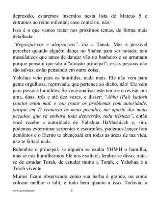 www.gozoypaz.mx 11
depressão, estaremos inseridos nesta lista de Mateus 5 e
entramos ao reino milenial; caso contrário, não!
Isso é o que vamos tratar nos próximos temas, de forma mais
detalhada.
“Regozijai-vos e alegrai-vos”, diz a Tanak. Mas é possível
perceber quando alguém dança no Shabat para ser notado; tem
messiânicos que antes de dançar vão no banheiro e se arrumam
porque pensam que são a “atração principal”; essas pessoas não
são salvas, estão pensando em outra coisa.
Yahshua veio para os humildes, nada mais. Ele não vem para
gente orgulhosa, reprovada, que pertence ao diabo, não! Ele vem
para pessoas humildes. Se você analisar este tema e o revisar por
uma, duas, três e até dez vezes, e disser: “Abba (Pai) kadosh
(santo) estou mal, e vou tratar os problemas com autoridade,
porque em Ti renuncio os meus pecados, me aparto dos meus
pecados, que vá embora toda depressão, toda tristeza”, então
você recebe a autoridade de Yahshua HaMashiach e, sim,
podemos exterminar serpentes e escorpiões, podemos lançar fora
demônios e o Eterno te abençoará em todas as áreas de tua vida,
não te faltará nada.
Relembre o principal: se alguém se exalta YHWH o humilha,
mas se nos humilharmos Ele nos exaltará; lembre-se disso, trata-
se de estudar Torah, de estudar muito a Torah, e Yahshua é a
Torah vivente.
Muitos ficam observando como sua barba é grande, ou como
colocar melhor o talit, e tudo bem quanto a isso. Todavia, a
 