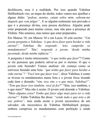www.gozoypaz.mx 111
desfalecem, essa é a realidade. Por isso quando Yahshua
HaMashiach vier, ao toque do shofar, todos vamos nos ajoelhar e
alguns dirão: “pedras, montes, caiam sobre mim, cubram-me
daquele que vem julgar” . E se alguém realmente tem provado o
que é a presença divina, essa pessoa desfalece. Alguém pode
estar preparado para muitas coisas, mas não para a presença de
Elohim. Não estamos, mas temos que estar preparados.
Em Mateus 19, em Marcos 10 e em Lucas 18 está escrito: “Um
jovem pergunta a Yahshua: ‘o que devo fazer para herdar a vida
eterna?’. Yahshua lhe responde: ‘tens cumprido os
mandamentos?’ ‘Sim’, responde o jovem, ‘desde minha
juventude, desde minha infância’”.
A pergunta é muito interessante: “o que tenho que fazer”? Como
se ele pensasse que poderia salvar-se por si mesmo. O que o
jovem está fazendo? Vamos analisar: ele começa como se
estivesse fazendo uma lista: “que tenho que fazer para herdar a
vida eterna”? “Você tem que fazer isso”, disse Yahshua; é como
se tivesse os mandamentos numa lista e o jovem fosse ticando
cada ítem e dizendo: “sim, isso sim, e o que mais, Yahshua?”.
“Tem que fazer isso também, você já fez?” “Sim, isso também, e
o que mais?” Mas não é assim. O jovem está dizendo a Yahshua:
"Mais alguma coisa? Tenho que fazer algo mais para ter a vida
eterna?”. Então Yahshua lhe disse: “vende tudo o que tens e dá
aos pobres”, mas ainda assim o jovem necessitava de um
salvador, ele necessitava de Yahshua HaMashiach porque,
embora cumprisse os mandamentos com perfeição e ainda
 