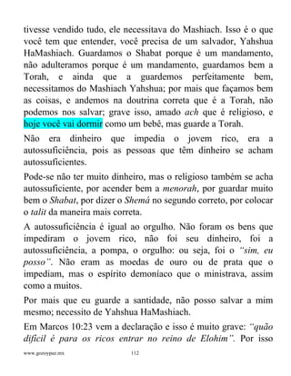 www.gozoypaz.mx 112
tivesse vendido tudo, ele necessitava do Mashiach. Isso é o que
você tem que entender, você precisa de um salvador, Yahshua
HaMashiach. Guardamos o Shabat porque é um mandamento,
não adulteramos porque é um mandamento, guardamos bem a
Torah, e ainda que a guardemos perfeitamente bem,
necessitamos do Mashiach Yahshua; por mais que façamos bem
as coisas, e andemos na doutrina correta que é a Torah, não
podemos nos salvar; grave isso, amado ach que é religioso, e
hoje você vai dormir como um bebê, mas guarde a Torah.
Não era dinheiro que impedia o jovem rico, era a
autossuficiência, pois as pessoas que têm dinheiro se acham
autossuficientes.
Pode-se não ter muito dinheiro, mas o religioso também se acha
autossuficiente, por acender bem a menorah, por guardar muito
bem o Shabat, por dizer o Shemá no segundo correto, por colocar
o talit da maneira mais correta.
A autossuficiência é igual ao orgulho. Não foram os bens que
impediram o jovem rico, não foi seu dinheiro, foi a
autossuficiência, a pompa, o orgulho: ou seja, foi o “sim, eu
posso”. Não eram as moedas de ouro ou de prata que o
impediam, mas o espírito demoníaco que o ministrava, assim
como a muitos.
Por mais que eu guarde a santidade, não posso salvar a mim
mesmo; necessito de Yahshua HaMashiach.
Em Marcos 10:23 vem a declaração e isso é muito grave: “quão
difícil é para os ricos entrar no reino de Elohim”. Por isso
 