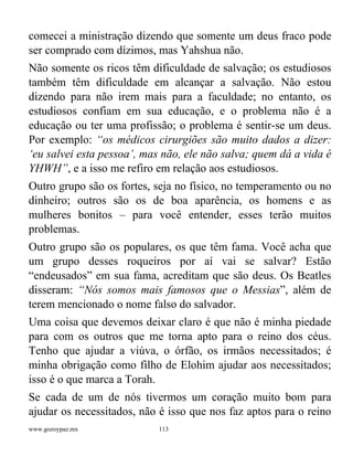 www.gozoypaz.mx 113
comecei a ministração dizendo que somente um deus fraco pode
ser comprado com dízimos, mas Yahshua não.
Não somente os ricos têm dificuldade de salvação; os estudiosos
também têm dificuldade em alcançar a salvação. Não estou
dizendo para não irem mais para a faculdade; no entanto, os
estudiosos confiam em sua educação, e o problema não é a
educação ou ter uma profissão; o problema é sentir-se um deus.
Por exemplo: “os médicos cirurgiões são muito dados a dizer:
‘eu salvei esta pessoa’, mas não, ele não salva; quem dá a vida é
YHWH”, e a isso me refiro em relação aos estudiosos.
Outro grupo são os fortes, seja no físico, no temperamento ou no
dinheiro; outros são os de boa aparência, os homens e as
mulheres bonitos – para você entender, esses terão muitos
problemas.
Outro grupo são os populares, os que têm fama. Você acha que
um grupo desses roqueiros por aí vai se salvar? Estão
“endeusados” em sua fama, acreditam que são deus. Os Beatles
disseram: “Nós somos mais famosos que o Messias”, além de
terem mencionado o nome falso do salvador.
Uma coisa que devemos deixar claro é que não é minha piedade
para com os outros que me torna apto para o reino dos céus.
Tenho que ajudar a viúva, o órfão, os irmãos necessitados; é
minha obrigação como filho de Elohim ajudar aos necessitados;
isso é o que marca a Torah.
Se cada de um de nós tivermos um coração muito bom para
ajudar os necessitados, não é isso que nos faz aptos para o reino
 