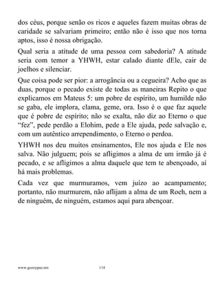 www.gozoypaz.mx 114
dos céus, porque senão os ricos e aqueles fazem muitas obras de
caridade se salvariam primeiro; então não é isso que nos torna
aptos, isso é nossa obrigação.
Qual seria a atitude de uma pessoa com sabedoria? A atitude
seria com temor a YHWH, estar calado diante dEle, cair de
joelhos e silenciar.
Que coisa pode ser pior: a arrogância ou a cegueira? Acho que as
duas, porque o pecado existe de todas as maneiras Repito o que
explicamos em Mateus 5: um pobre de espírito, um humilde não
se gaba, ele implora, clama, geme, ora. Isso é o que faz aquele
que é pobre de espírito; não se exalta, não diz ao Eterno o que
“fez”, pede perdão a Elohim, pede a Ele ajuda, pede salvação e,
com um autêntico arrependimento, o Eterno o perdoa.
YHWH nos deu muitos ensinamentos, Ele nos ajuda e Ele nos
salva. Não julguem; pois se afligimos a alma de um irmão já é
pecado, e se afligimos a alma daquele que tem te abençoado, aí
há mais problemas.
Cada vez que murmuramos, vem juízo ao acampamento;
portanto, não murmurem, não aflijam a alma de um Roeh, nem a
de ninguém, de ninguém, estamos aqui para abençoar.
 