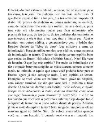 www.gozoypaz.mx 14
O ladrão do qual estamos falando, o diabo, não se interessa pelo
teu carro, tuas joias, teu dinheiro, nem tua casa, nada disso. O
que lhe interessa é tirar a tua paz, é a tua alma que importa. O
diabo não precisa de dinheiro ou coisas materiais, automóvel,
casa, de nada disso. Ele veio para roubar, matar e destruir, para
isso veio; ele não precisa roubar para ficar milionário, não
precisa da tua casa, do teu carro, do teu dinheiro, das tuas joias; o
que interessa a ele é tirar a tua paz, tirar a minha paz. Aqui o
inimigo tem outros súditos e comparando-o com o ladrão dos
Estados Unidos da “febre do ouro” (que utilizava a arma da
intimidação). Hasatán utiliza um dos seus súditos, a mesma arma
da intimidação: o temor. O temor não pode ser um espírito bom
que venha do Ruach HaKodesh (Espírito Santo). Não! Ele vem
de hasatán. O que faz este espírito? Por meio da intimidação ele
faz o coração bater mais rápido, as mãos suarem, começa a meter
medo, te intimida, e aquilo que antes você poderia fazer para o
Eterno, agora já não consegue mais. É um espírito de temor.
Exemplo: se você visita um enfermo muito grave no hospital,
com câncer terminal, ele diz que você será o próximo a ficar
doente. O diabo não dorme. Está escrito: “sede sóbrios, e vigiai;
porque vosso adversário, o diabo, anda ao derredor, como leão
que ruge, buscando a quem devorar” (1 Pedro 5:8). Ele diz ao
teu ouvido que você será o próximo a enfermar seja do que for, é
o espírito de temor que o diabo coloca diante da pessoa. Alguém
já viu o rosto do espírito temor? Não, ninguém viu porque ele se
mascara igual ao ladrão. Sim, ele coloca essas ideias quando
você vai a um hospital. E quando você vai a um funeral? Ele
 