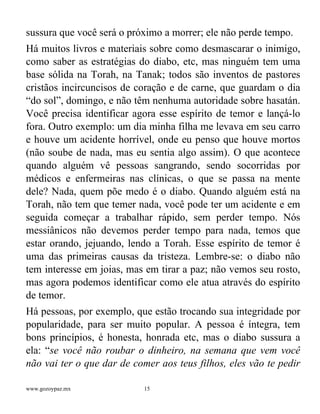 www.gozoypaz.mx 15
sussura que você será o próximo a morrer; ele não perde tempo.
Há muitos livros e materiais sobre como desmascarar o inimigo,
como saber as estratégias do diabo, etc, mas ninguém tem uma
base sólida na Torah, na Tanak; todos são inventos de pastores
cristãos incircuncisos de coração e de carne, que guardam o dia
“do sol”, domingo, e não têm nenhuma autoridade sobre hasatán.
Você precisa identificar agora esse espírito de temor e lançá-lo
fora. Outro exemplo: um dia minha filha me levava em seu carro
e houve um acidente horrível, onde eu penso que houve mortos
(não soube de nada, mas eu sentia algo assim). O que acontece
quando alguém vê pessoas sangrando, sendo socorridas por
médicos e enfermeiras nas clínicas, o que se passa na mente
dele? Nada, quem põe medo é o diabo. Quando alguém está na
Torah, não tem que temer nada, você pode ter um acidente e em
seguida começar a trabalhar rápido, sem perder tempo. Nós
messiânicos não devemos perder tempo para nada, temos que
estar orando, jejuando, lendo a Torah. Esse espírito de temor é
uma das primeiras causas da tristeza. Lembre-se: o diabo não
tem interesse em joias, mas em tirar a paz; não vemos seu rosto,
mas agora podemos identificar como ele atua através do espírito
de temor.
Há pessoas, por exemplo, que estão trocando sua integridade por
popularidade, para ser muito popular. A pessoa é íntegra, tem
bons princípios, é honesta, honrada etc, mas o diabo sussura a
ela: “se você não roubar o dinheiro, na semana que vem você
não vai ter o que dar de comer aos teus filhos, eles vão te pedir
 
