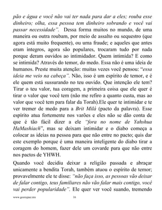 www.gozoypaz.mx 16
pão e água e você não vai ter nada para dar a eles; rouba esse
dinheiro; olha, essa pessoa tem dinheiro sobrando e você vai
passar necessidade”. Dessa forma muitos no mundo, de uma
maneira ou outra roubam, por meio de assalto ou sequestro (que
agora está muito frequente), ou uma fraude; e aqueles que antes
eram íntegros, agora são populares, trocaram tudo por nada
porque deram ouvidos ao intimidador. Quem intimida? E como
se intimida? Através do temor, do medo. Essa não é uma ideia de
humanos. Preste muita atenção: muitas vezes você pensou: “essa
ideia me veio na cabeça”. Não, isso é um espírito de temor, e é
ele quem está sussurando no teu ouvido. Que intenção ele tem?
Tirar o teu valor, tua coragem, a primeira coisa que ele quer é
tirar o valor que você tem (não me refiro a quanto custa, mas ao
valor que você tem para falar da Torah).Ele quer te intimidar e te
ver tremer de medo para a Brit Milá (pacto da palavra). Esse
espírito atua fortemente nos varões e eles não se dão conta de
que é tão fácil dizer a ele “fora no nome de Yahshua
HaMashiach”, mas se deixam intimidar e o diabo começa a
colocar as ideias na pessoa para que não entre no pacto; quis dar
este exemplo porque é uma maneira inteligente do diabo tirar a
coragem do homem, fazer dele um covarde para que não entre
nos pactos de YHWH.
Quando você decidiu deixar a religião passada e abraçar
unicamente a bendita Torah, também atuou o espírito de temor;
provavelmente ele te disse: “não faça isso, as pessoas vão deixar
de falar contigo, teus familiares não vão falar mais contigo, você
vai perder popularidade”. Ele quer ver você suando, tremendo
 
